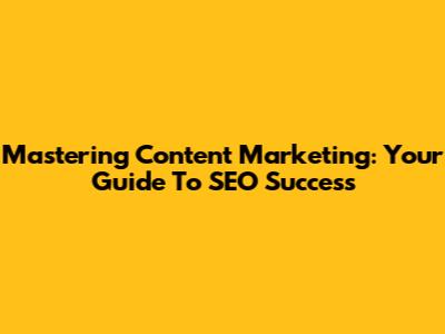 Mastering Content Marketing: Your Guide To SEO Success