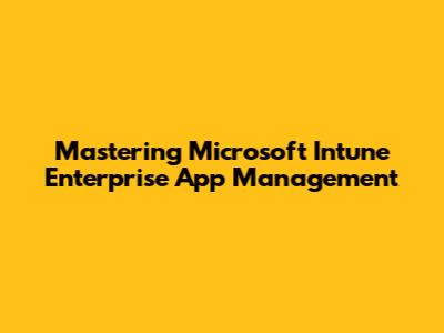 Mastering Microsoft Intune Enterprise App Management