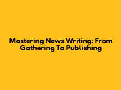 Mastering News Writing: From Gathering To Publishing