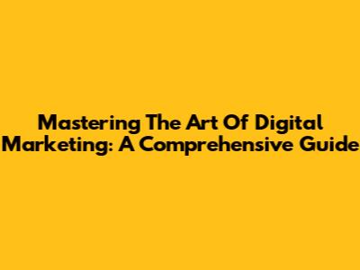 Mastering The Art Of Digital Marketing: A Comprehensive Guide