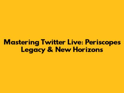 Mastering Twitter Live: Periscope's Legacy & New Horizons