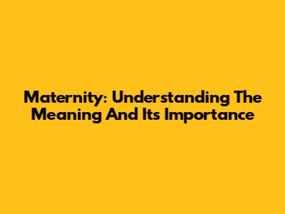 Maternity: Understanding The Meaning And Its Importance