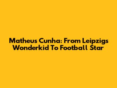 Matheus Cunha: From Leipzig's Wonderkid To Football Star
