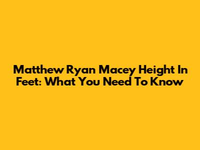 Matthew Ryan Macey Height In Feet: What You Need To Know