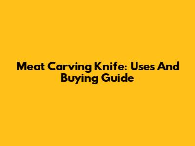 Meat Carving Knife: Uses And Buying Guide