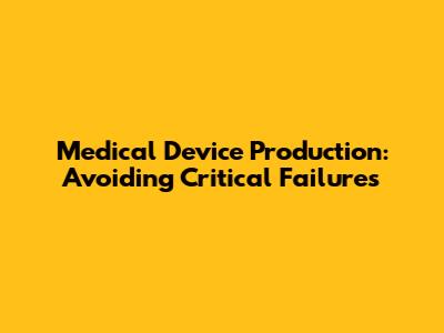 Medical Device Production: Avoiding Critical Failures