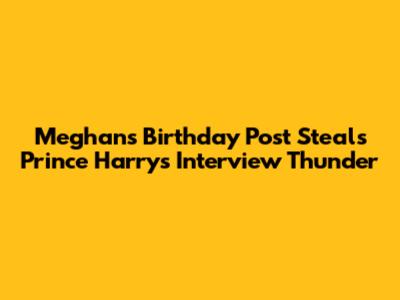 Meghan's Birthday Post Steals Prince Harry's Interview Thunder