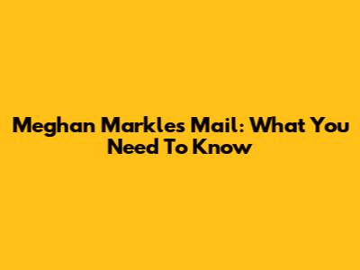 Meghan Markle's Mail: What You Need To Know