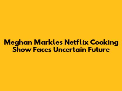Meghan Markle's Netflix Cooking Show Faces Uncertain Future