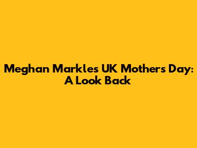 Meghan Markle's UK Mother's Day: A Look Back