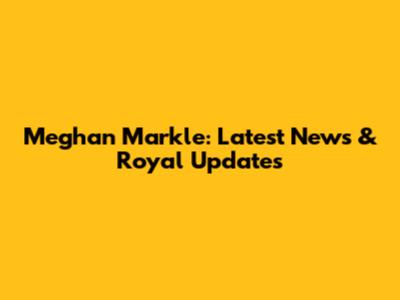 Meghan Markle: Latest News & Royal Updates