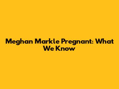 Meghan Markle Pregnant: What We Know