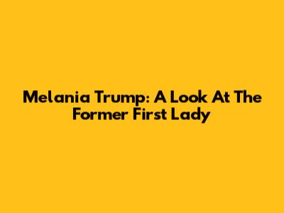 Melania Trump: A Look At The Former First Lady