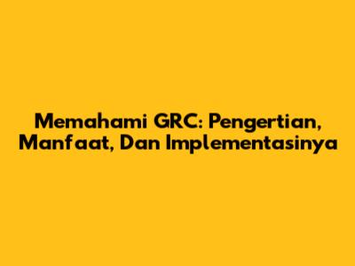 Memahami GRC: Pengertian, Manfaat, Dan Implementasinya