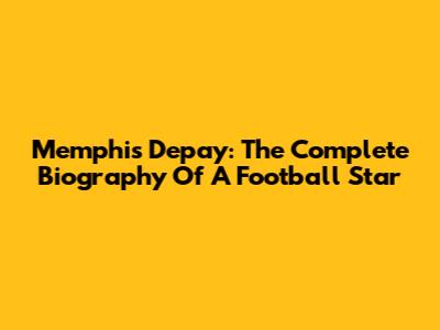 Memphis Depay: The Complete Biography Of A Football Star