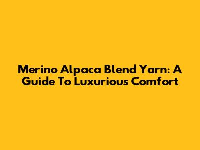 Merino Alpaca Blend Yarn: A Guide To Luxurious Comfort