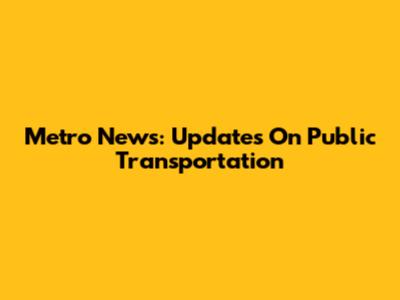 Metro News: Updates On Public Transportation