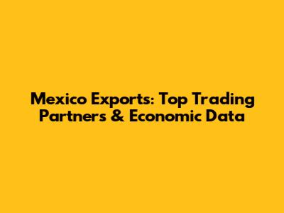 Mexico Exports: Top Trading Partners & Economic Data
