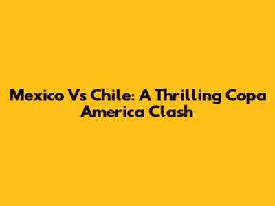 Mexico Vs Chile: A Thrilling Copa America Clash