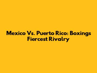 Mexico Vs. Puerto Rico: Boxing's Fiercest Rivalry