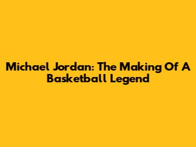 Michael Jordan: The Making Of A Basketball Legend