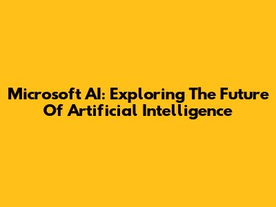 Microsoft AI: Exploring The Future Of Artificial Intelligence