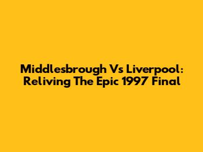Middlesbrough Vs Liverpool: Reliving The Epic 1997 Final