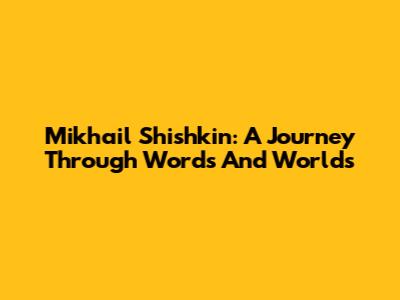 Mikhail Shishkin: A Journey Through Words And Worlds
