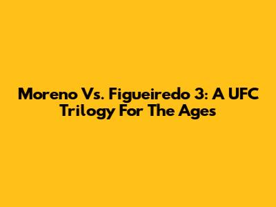 Moreno Vs. Figueiredo 3: A UFC Trilogy For The Ages