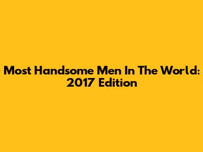 Most Handsome Men In The World: 2017 Edition