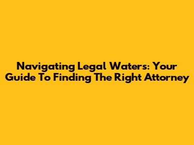 Navigating Legal Waters: Your Guide To Finding The Right Attorney