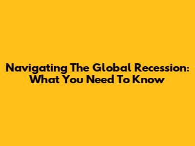 Navigating The Global Recession: What You Need To Know