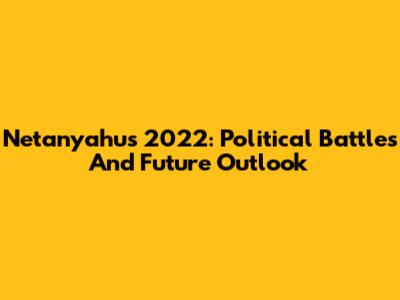 Netanyahu's 2022: Political Battles And Future Outlook