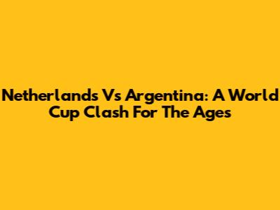 Netherlands Vs Argentina: A World Cup Clash For The Ages