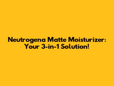 Neutrogena Matte Moisturizer: Your 3-in-1 Solution!