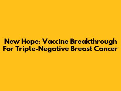 New Hope: Vaccine Breakthrough For Triple-Negative Breast Cancer