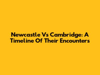Newcastle Vs Cambridge: A Timeline Of Their Encounters