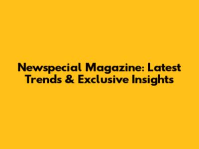 Newspecial Magazine: Latest Trends & Exclusive Insights
