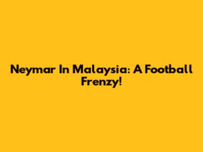 Neymar In Malaysia: A Football Frenzy!