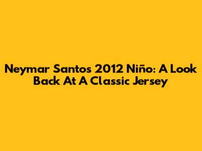 Neymar Santos 2012 Niño: A Look Back At A Classic Jersey