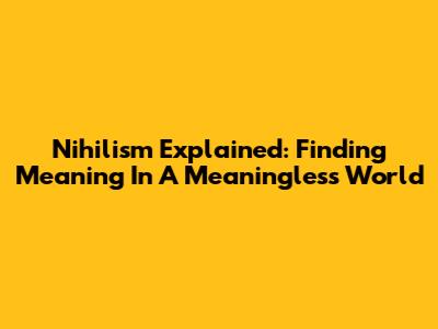 Nihilism Explained: Finding Meaning In A Meaningless World