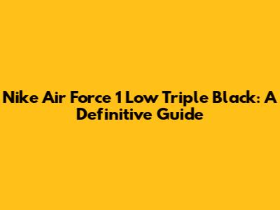 Nike Air Force 1 Low Triple Black: A Definitive Guide