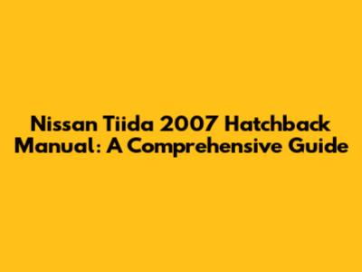 Nissan Tiida 2007 Hatchback Manual: A Comprehensive Guide