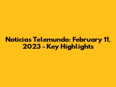 Noticias Telemundo: February 11, 2023 - Key Highlights