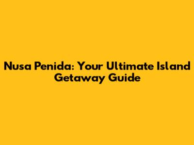 Nusa Penida: Your Ultimate Island Getaway Guide