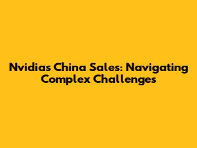 Nvidia's China Sales: Navigating Complex Challenges