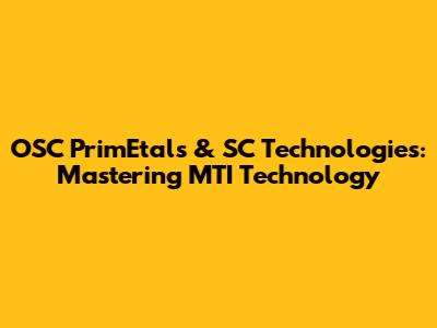 OSC PrimEtals & SC Technologies: Mastering MTI Technology