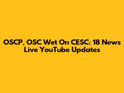 OSCP, OSC Wet On CESC: 18 News Live YouTube Updates