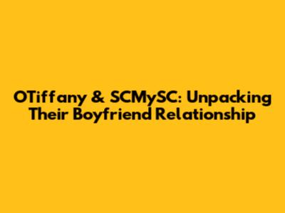OTiffany & SCMySC: Unpacking Their Boyfriend Relationship