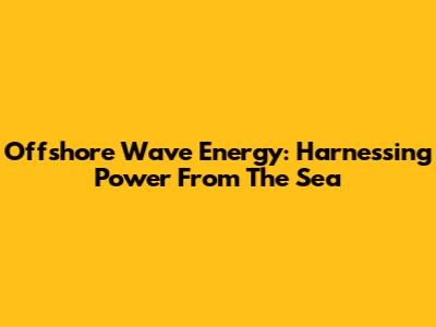Offshore Wave Energy: Harnessing Power From The Sea